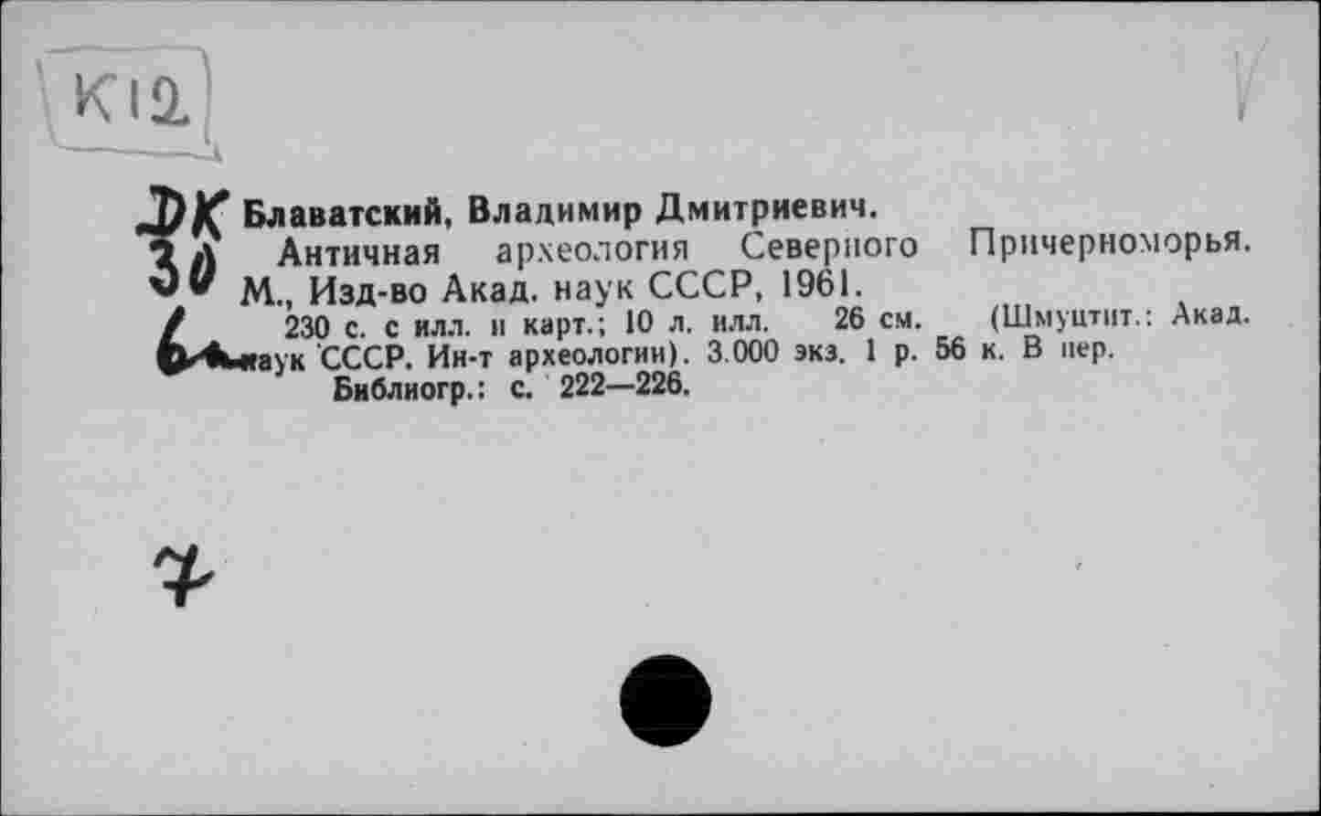 ﻿Блаватский, Владимир Дмитриевич.
Античная археология Северного Причерноморья, v" М., Изд-во Акад, наук СССР, 1961.
/	230 с. с илл. и карт.; 10 л. илл. 26 см. (Шмуцтит.: Акад.
СкКиаук СССР. Ин-т археологии). 3.000 экз. 1 р. 56 к. В пер.
Библиогр. : с. 222—226.